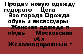 Продам новую одежду недорого! › Цена ­ 1 000 - Все города Одежда, обувь и аксессуары » Женская одежда и обувь   . Московская обл.,Железнодорожный г.